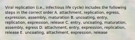 Viral replication (i.e., infectious life cycle) includes the following steps in the correct order A. attachment, replication, egress, expression, assembly, maturation B. uncoating, entry, replication, expression, release C. entry, uncoating, maturation, assembly, egress D. attachment, entry, expression, replication, release E. uncoating, attachment, expression, release