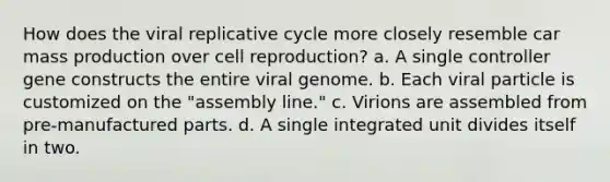 How does the viral replicative cycle more closely resemble car mass production over cell reproduction? a. A single controller gene constructs the entire viral genome. b. Each viral particle is customized on the "assembly line." c. Virions are assembled from pre-manufactured parts. d. A single integrated unit divides itself in two.