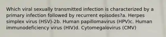 Which viral sexually transmitted infection is characterized by a primary infection followed by recurrent episodes?a. Herpes simplex virus (HSV)-2b. Human papillomavirus (HPV)c. Human immunodeficiency virus (HIV)d. Cytomegalovirus (CMV)