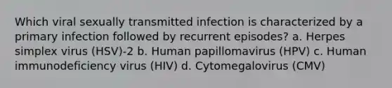 Which viral sexually transmitted infection is characterized by a primary infection followed by recurrent episodes? a. Herpes simplex virus (HSV)-2 b. Human papillomavirus (HPV) c. Human immunodeficiency virus (HIV) d. Cytomegalovirus (CMV)