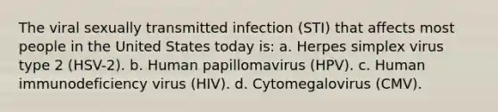 The viral sexually transmitted infection (STI) that affects most people in the United States today is: a. Herpes simplex virus type 2 (HSV-2). b. Human papillomavirus (HPV). c. Human immunodeficiency virus (HIV). d. Cytomegalovirus (CMV).