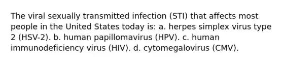 The viral sexually transmitted infection (STI) that affects most people in the United States today is: a. herpes simplex virus type 2 (HSV-2). b. human papillomavirus (HPV). c. human immunodeficiency virus (HIV). d. cytomegalovirus (CMV).