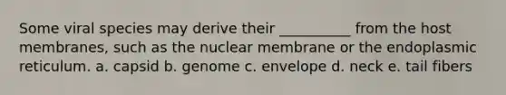 Some viral species may derive their __________ from the host membranes, such as the nuclear membrane or the endoplasmic reticulum. a. capsid b. genome c. envelope d. neck e. tail fibers