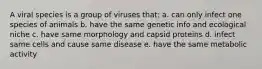 A viral species is a group of viruses that: a. can only infect one species of animals b. have the same genetic info and ecological niche c. have same morphology and capsid proteins d. infect same cells and cause same disease e. have the same metabolic activity