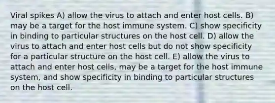 Viral spikes A) allow the virus to attach and enter host cells. B) may be a target for the host immune system. C) show specificity in binding to particular structures on the host cell. D) allow the virus to attach and enter host cells but do not show specificity for a particular structure on the host cell. E) allow the virus to attach and enter host cells, may be a target for the host immune system, and show specificity in binding to particular structures on the host cell.