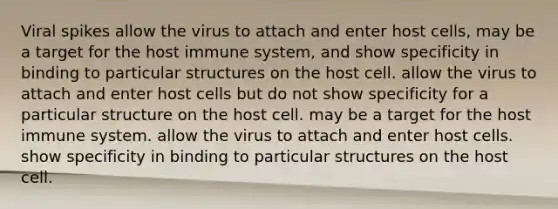 Viral spikes allow the virus to attach and enter host cells, may be a target for the host immune system, and show specificity in binding to particular structures on the host cell. allow the virus to attach and enter host cells but do not show specificity for a particular structure on the host cell. may be a target for the host immune system. allow the virus to attach and enter host cells. show specificity in binding to particular structures on the host cell.