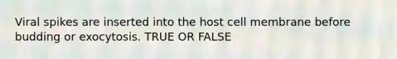 Viral spikes are inserted into the host cell membrane before budding or exocytosis. TRUE OR FALSE