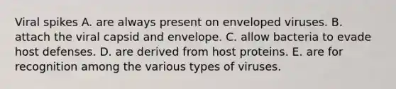 Viral spikes A. are always present on enveloped viruses. B. attach the viral capsid and envelope. C. allow bacteria to evade host defenses. D. are derived from host proteins. E. are for recognition among the various types of viruses.