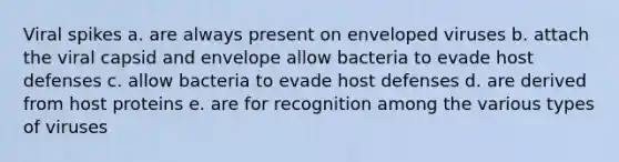 Viral spikes a. are always present on enveloped viruses b. attach the viral capsid and envelope allow bacteria to evade host defenses c. allow bacteria to evade host defenses d. are derived from host proteins e. are for recognition among the various types of viruses