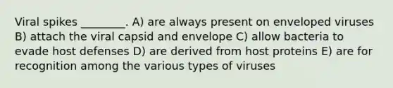 Viral spikes ________. A) are always present on enveloped viruses B) attach the viral capsid and envelope C) allow bacteria to evade host defenses D) are derived from host proteins E) are for recognition among the various types of viruses