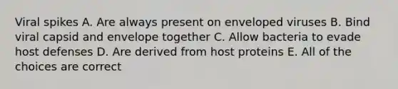 Viral spikes A. Are always present on enveloped viruses B. Bind viral capsid and envelope together C. Allow bacteria to evade host defenses D. Are derived from host proteins E. All of the choices are correct