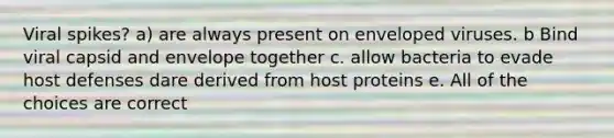 Viral spikes? a) are always present on enveloped viruses. b Bind viral capsid and envelope together c. allow bacteria to evade host defenses dare derived from host proteins e. All of the choices are correct