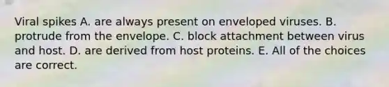 Viral spikes A. are always present on enveloped viruses. B. protrude from the envelope. C. block attachment between virus and host. D. are derived from host proteins. E. All of the choices are correct.