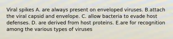 Viral spikes A. are always present on enveloped viruses. B.attach the viral capsid and envelope. C. allow bacteria to evade host defenses. D. are derived from host proteins. E.are for recognition among the various types of viruses