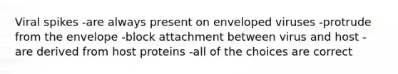 Viral spikes -are always present on enveloped viruses -protrude from the envelope -block attachment between virus and host -are derived from host proteins -all of the choices are correct