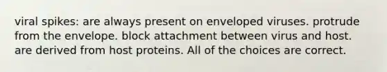 viral spikes: are always present on enveloped viruses. protrude from the envelope. block attachment between virus and host. are derived from host proteins. All of the choices are correct.