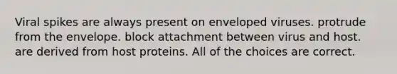 Viral spikes are always present on enveloped viruses. protrude from the envelope. block attachment between virus and host. are derived from host proteins. All of the choices are correct.