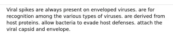 Viral spikes are always present on enveloped viruses. are for recognition among the various types of viruses. are derived from host proteins. allow bacteria to evade host defenses. attach the viral capsid and envelope.