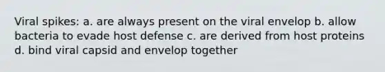 Viral spikes: a. are always present on the viral envelop b. allow bacteria to evade host defense c. are derived from host proteins d. bind viral capsid and envelop together