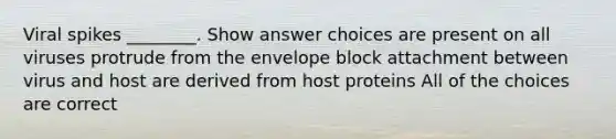 Viral spikes ________. Show answer choices are present on all viruses protrude from the envelope block attachment between virus and host are derived from host proteins All of the choices are correct