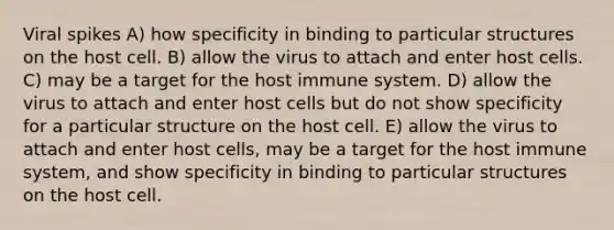 Viral spikes A) how specificity in binding to particular structures on the host cell. B) allow the virus to attach and enter host cells. C) may be a target for the host immune system. D) allow the virus to attach and enter host cells but do not show specificity for a particular structure on the host cell. E) allow the virus to attach and enter host cells, may be a target for the host immune system, and show specificity in binding to particular structures on the host cell.