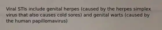 Viral STIs include genital herpes (caused by the herpes simplex virus that also causes cold sores) and genital warts (caused by the human papillomavirus)