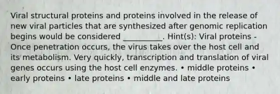 Viral structural proteins and proteins involved in the release of new viral particles that are synthesized after genomic replication begins would be considered __________. Hint(s): Viral proteins - Once penetration occurs, the virus takes over the host cell and its metabolism. Very quickly, transcription and translation of viral genes occurs using the host cell enzymes. • middle proteins • early proteins • late proteins • middle and late proteins