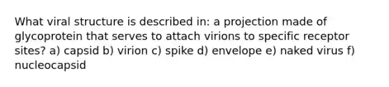 What viral structure is described in: a projection made of glycoprotein that serves to attach virions to specific receptor sites? a) capsid b) virion c) spike d) envelope e) naked virus f) nucleocapsid