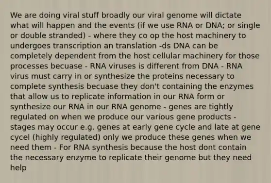 We are doing viral stuff broadly our viral genome will dictate what will happen and the events (if we use RNA or DNA; or single or double stranded) - where they co op the host machinery to undergoes transcription an translation -ds DNA can be completely dependent from the host cellular machinery for those processes becuase - RNA viruses is different from DNA - RNA virus must carry in or synthesize the proteins necessary to complete synthesis becuase they don't containing the enzymes that allow us to replicate information in our RNA form or synthesize our RNA in our RNA genome - genes are tightly regulated on when we produce our various gene products - stages may occur e.g. genes at early gene cycle and late at gene cycel (highly regulated) only we produce these genes when we need them - For RNA synthesis because the host dont contain the necessary enzyme to replicate their genome but they need help