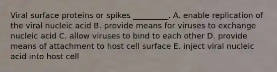 Viral surface proteins or spikes _________. A. enable replication of the viral nucleic acid B. provide means for viruses to exchange nucleic acid C. allow viruses to bind to each other D. provide means of attachment to host cell surface E. inject viral nucleic acid into host cell