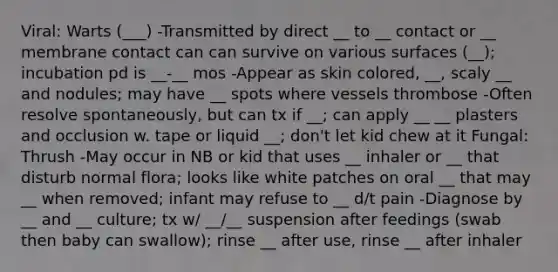 Viral: Warts (___) -Transmitted by direct __ to __ contact or __ membrane contact can can survive on various surfaces (__); incubation pd is __-__ mos -Appear as skin colored, __, scaly __ and nodules; may have __ spots where vessels thrombose -Often resolve spontaneously, but can tx if __; can apply __ __ plasters and occlusion w. tape or liquid __; don't let kid chew at it Fungal: Thrush -May occur in NB or kid that uses __ inhaler or __ that disturb normal flora; looks like white patches on oral __ that may __ when removed; infant may refuse to __ d/t pain -Diagnose by __ and __ culture; tx w/ __/__ suspension after feedings (swab then baby can swallow); rinse __ after use, rinse __ after inhaler