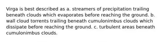 Virga is best described as a. streamers of precipitation trailing beneath clouds which evaporates before reaching the ground. b. wall cloud torrents trailing beneath cumulonimbus clouds which dissipate before reaching the ground. c. turbulent areas beneath cumulonimbus clouds.