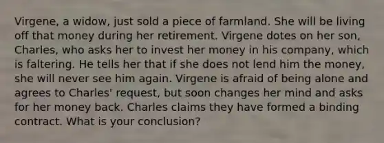 Virgene, a widow, just sold a piece of farmland. She will be living off that money during her retirement. Virgene dotes on her son, Charles, who asks her to invest her money in his company, which is faltering. He tells her that if she does not lend him the money, she will never see him again. Virgene is afraid of being alone and agrees to Charles' request, but soon changes her mind and asks for her money back. Charles claims they have formed a binding contract. What is your conclusion?