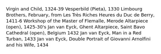 Virgin and Child, 1324-39 Vesperbild (Pieta), 1330 Limbourg Brothers, February, from Les Très Riches Heures du Duc de Berry, 1411-6 Workshop of the Master of Flemalle, Merode Altarpiece (open), 1425-30's Jan van Eyck, Ghent Altarpiece, Saint Bavo Cathedral (open), Belgium 1432 Jan van Eyck, Man in a Red Turban, 1433 Jan van Eyck, Double Portrait of Giovanni Arnolfini and his Wife, 1434