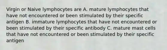 Virgin or Naive lymphocytes are A. mature lymphocytes that have not encountered or been stimulated by their specific antigen B. immature lymphocytes that have not encountered or been stimulated by their specific antibody C. mature mast cells that have not encountered or been stimulated by their specific antigen