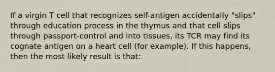 If a virgin T cell that recognizes self-antigen accidentally "slips" through education process in the thymus and that cell slips through passport-control and into tissues, its TCR may find its cognate antigen on a heart cell (for example). If this happens, then the most likely result is that: