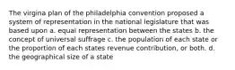 The virgina plan of the philadelphia convention proposed a system of representation in the national legislature that was based upon a. equal representation between the states b. the concept of universal suffrage c. the population of each state or the proportion of each states revenue contribution, or both. d. the geographical size of a state