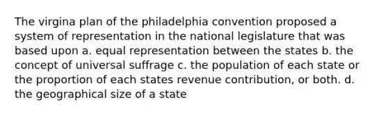 The virgina plan of the philadelphia convention proposed a system of representation in the national legislature that was based upon a. equal representation between the states b. the concept of universal suffrage c. the population of each state or the proportion of each states revenue contribution, or both. d. the geographical size of a state