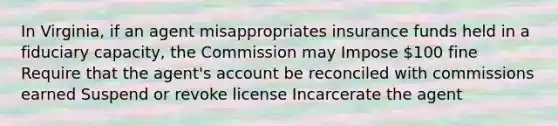 In Virginia, if an agent misappropriates insurance funds held in a fiduciary capacity, the Commission may Impose 100 fine Require that the agent's account be reconciled with commissions earned Suspend or revoke license Incarcerate the agent