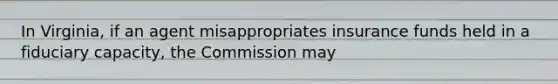 In Virginia, if an agent misappropriates insurance funds held in a fiduciary capacity, the Commission may