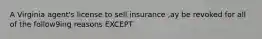 A Virginia agent's license to sell insurance ,ay be revoked for all of the follow9ing reasons EXCEPT