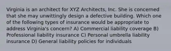 Virginia is an architect for XYZ Architects, Inc. She is concerned that she may unwittingly design a defective building. Which one of the following types of insurance would be appropriate to address Virginia's concern? A) Commercial liability coverage B) Professional liability insurance C) Personal umbrella liability insurance D) General liability policies for individuals