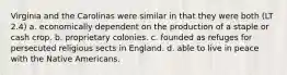 Virginia and the Carolinas were similar in that they were both (LT 2.4) a. economically dependent on the production of a staple or cash crop. b. proprietary colonies. c. founded as refuges for persecuted religious sects in England. d. able to live in peace with the Native Americans.