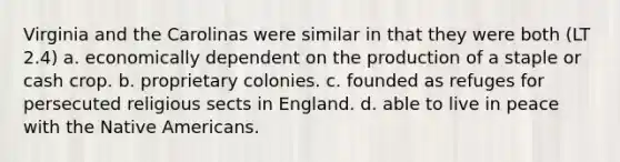 Virginia and the Carolinas were similar in that they were both (LT 2.4) a. economically dependent on the production of a staple or cash crop. b. proprietary colonies. c. founded as refuges for persecuted religious sects in England. d. able to live in peace with the Native Americans.