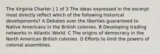 The Virginia Charter | 1 of 3 The ideas expressed in the excerpt most directly reflect which of the following historical developments? A Debates over the liberties guaranteed to Native Americans in the British colonies. B Developing trading networks in Atlantic World. C The origins of democracy in the North American British colonies. D Efforts to limit the powers of colonial assemblies.