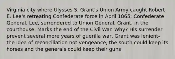 Virginia city where Ulysses S. Grant's Union Army caught Robert E. Lee's retreating Confederate force in April 1865; Confederate General, Lee, surrendered to Union General, Grant, in the courthouse. Marks the end of the Civil War. Why? His surrender prevent several more years of guerilla war, Grant was lenient- the idea of reconciliation not vengeance, the south could keep its horses and the generals could keep their guns