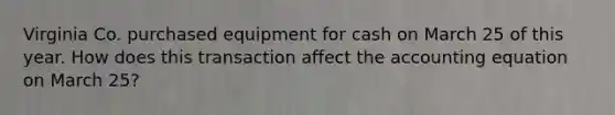 Virginia Co. purchased equipment for cash on March 25 of this year. How does this transaction affect the accounting equation on March 25?