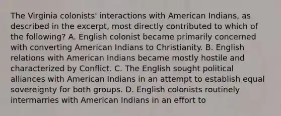 The Virginia colonists' interactions with American Indians, as described in the excerpt, most directly contributed to which of the following? A. English colonist became primarily concerned with converting American Indians to Christianity. B. English relations with American Indians became mostly hostile and characterized by Conflict. C. The English sought political alliances with American Indians in an attempt to establish equal sovereignty for both groups. D. English colonists routinely intermarries with American Indians in an effort to