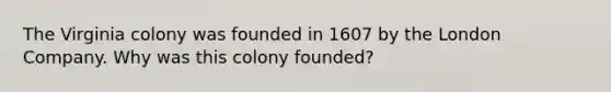 The Virginia colony was founded in 1607 by the London Company. Why was this colony founded?