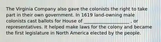 The Virginia Company also gave the colonists the right to take part in their own government. In 1619 land-owning male colonists cast ballots for House of ____________________ , or representatives. It helped make laws for the colony and became the first legislature in North America elected by the people.